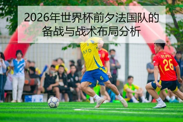 2026年世界杯前夕法国队的备战与战术布局分析