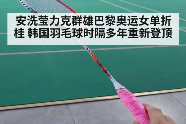 安洗莹力克群雄巴黎奥运女单折桂 韩国羽毛球时隔多年重新登顶