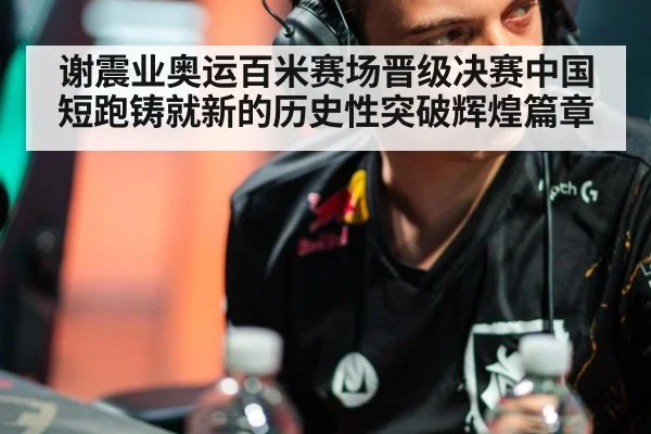 谢震业奥运百米赛场晋级决赛中国短跑铸就新的历史性突破辉煌篇章
