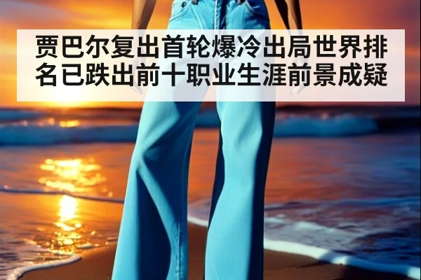 贾巴尔复出首轮爆冷出局世界排名已跌出前十职业生涯前景成疑
